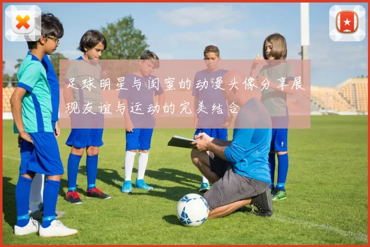 足球明星与闺蜜的动漫头像分享展现友谊与运动的完美结合