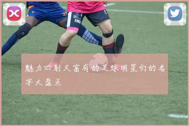 魅力四射又富有的足球明星们的名字大盘点