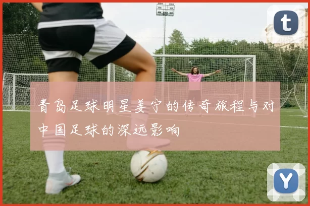 青岛足球明星姜宁的传奇旅程与对中国足球的深远影响