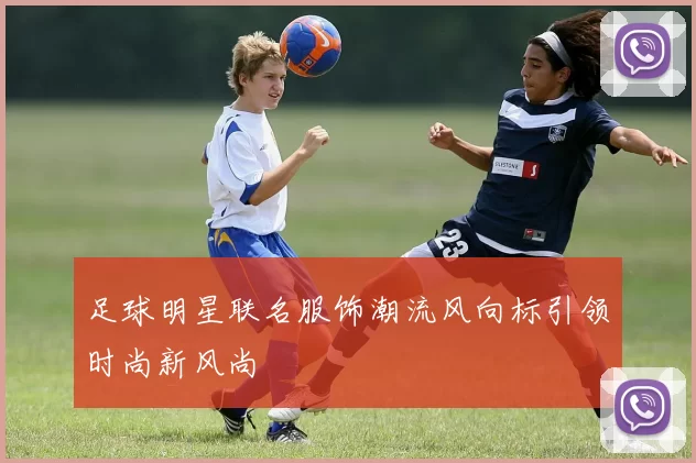 足球明星联名服饰潮流风向标引领时尚新风尚