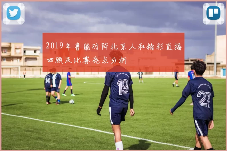 2019年鲁能对阵北京人和精彩直播回顾及比赛亮点分析