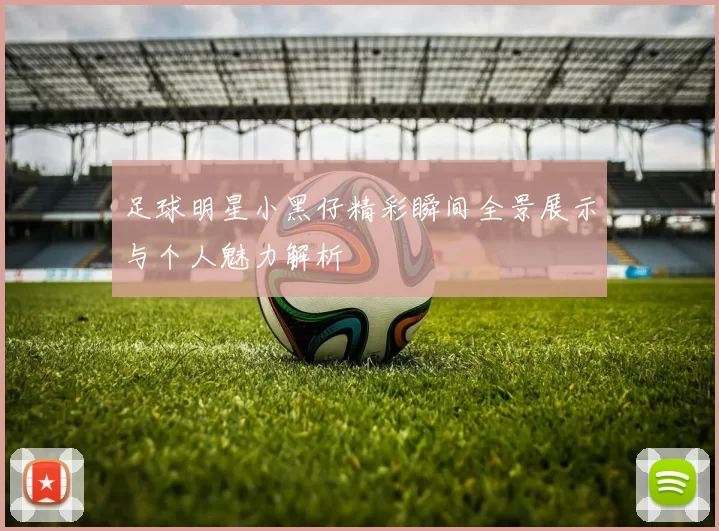 足球明星小黑仔精彩瞬间全景展示与个人魅力解析