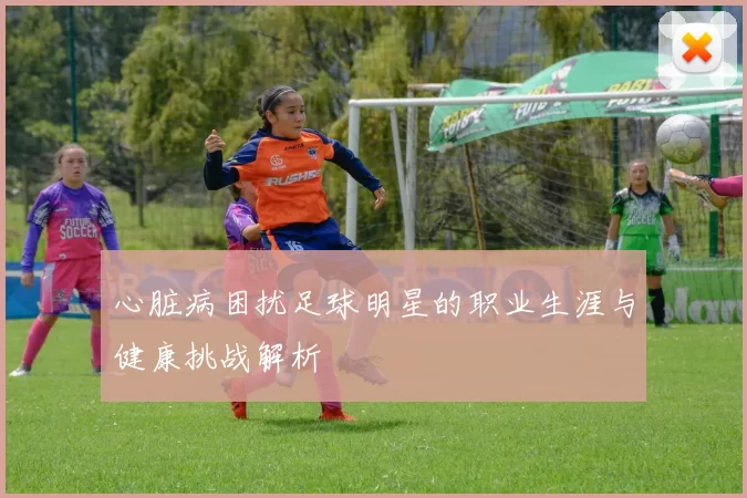 心脏病困扰足球明星的职业生涯与健康挑战解析