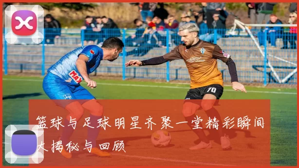 篮球与足球明星齐聚一堂精彩瞬间大揭秘与回顾