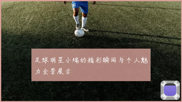 足球明星小瑞的精彩瞬间与个人魅力全景展示