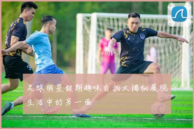 足球明星假期趣味自拍大揭秘展现生活中的另一面
