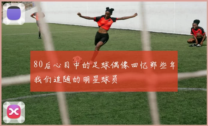 80后心目中的足球偶像回忆那些年我们追随的明星球员
