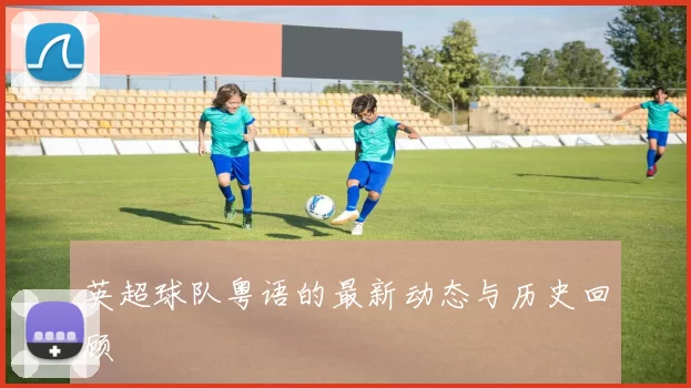 英超球队粤语的最新动态与历史回顾