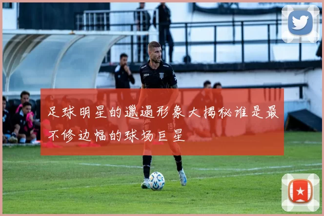 足球明星的邋遢形象大揭秘谁是最不修边幅的球场巨星