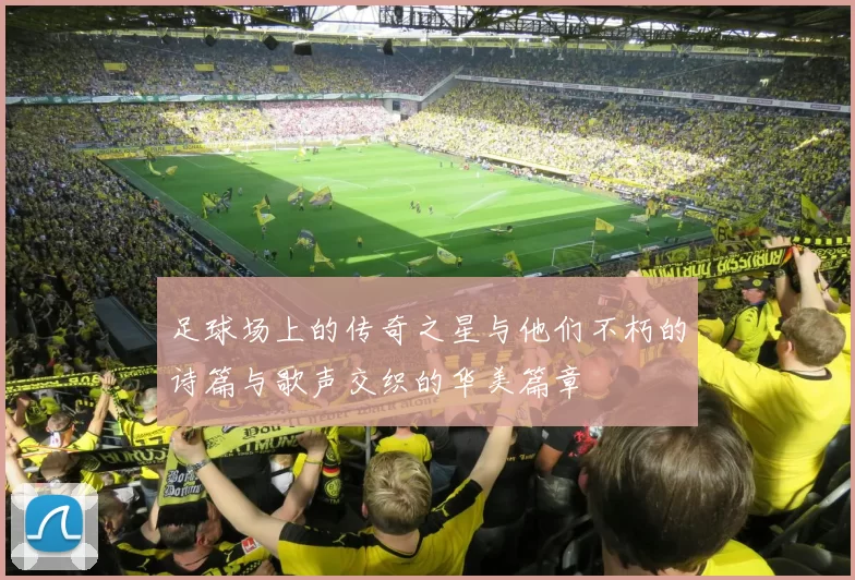 足球场上的传奇之星与他们不朽的诗篇与歌声交织的华美篇章