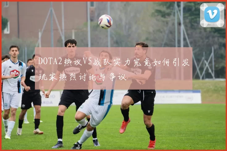 DOTA2热议V5战队实力究竟如何引发玩家热烈讨论与争议