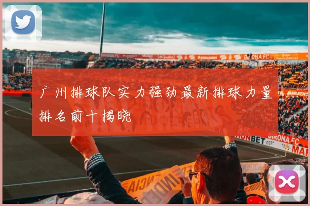 广州排球队实力强劲最新排球力量排名前十揭晓