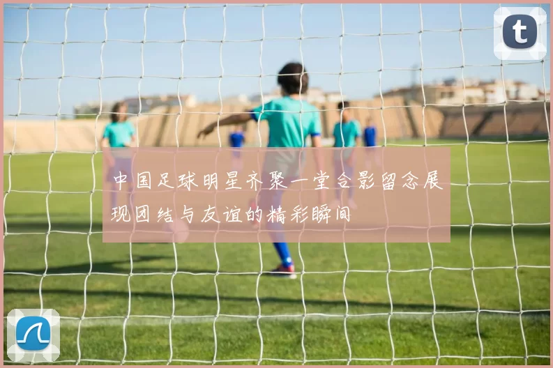 中国足球明星齐聚一堂合影留念展现团结与友谊的精彩瞬间