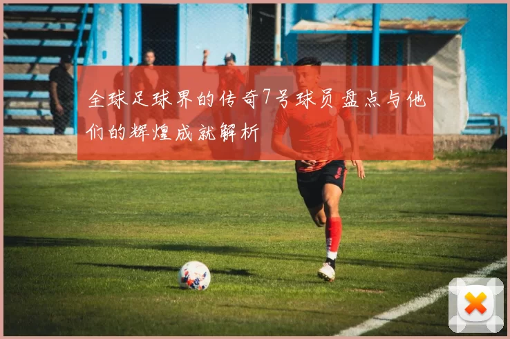 全球足球界的传奇7号球员盘点与他们的辉煌成就解析