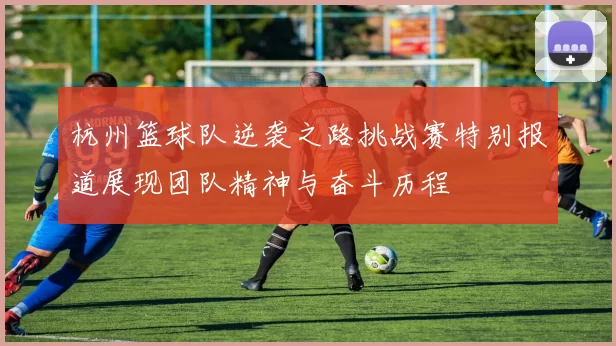 杭州篮球队逆袭之路挑战赛特别报道展现团队精神与奋斗历程