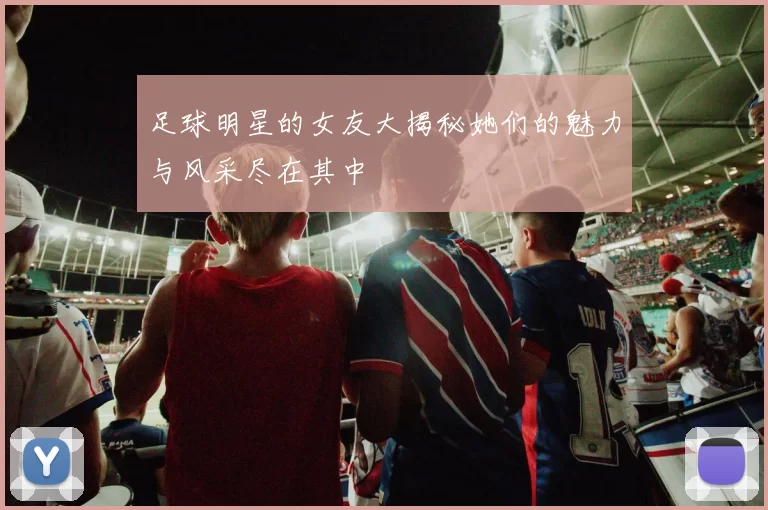 足球明星的女友大揭秘她们的魅力与风采尽在其中