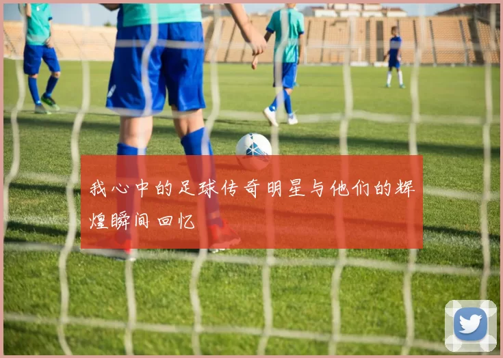我心中的足球传奇明星与他们的辉煌瞬间回忆