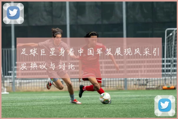 足球巨星身着中国军装展现风采引发热议与讨论