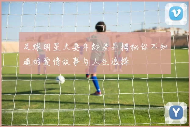 足球明星夫妻年龄差异揭秘你不知道的爱情故事与人生选择