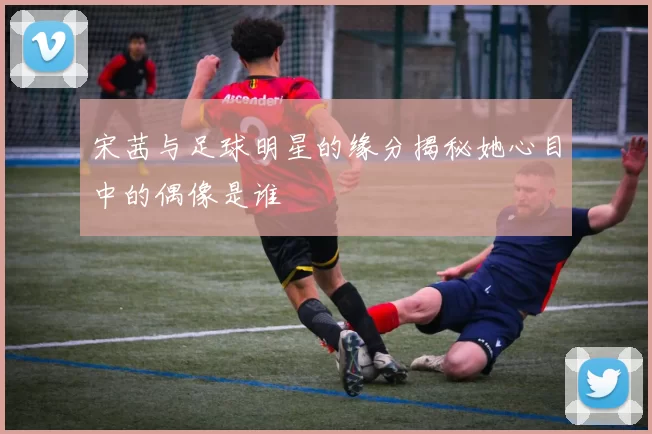 宋茜与足球明星的缘分揭秘她心目中的偶像是谁