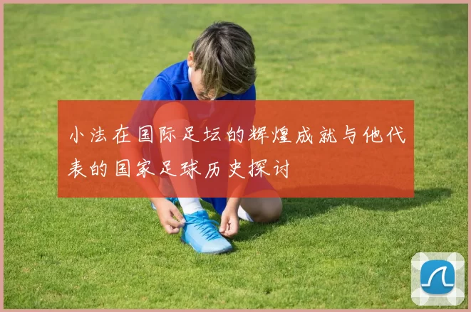 小法在国际足坛的辉煌成就与他代表的国家足球历史探讨