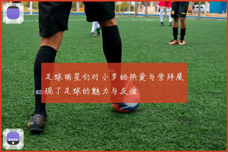 足球明星们对小罗的热爱与崇拜展现了足球的魅力与友谊