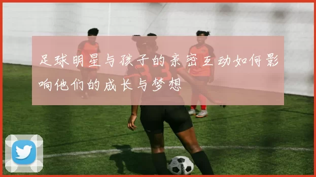 足球明星与孩子的亲密互动如何影响他们的成长与梦想