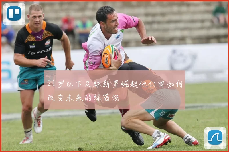 21岁以下足球新星崛起他们将如何改变未来的绿茵场