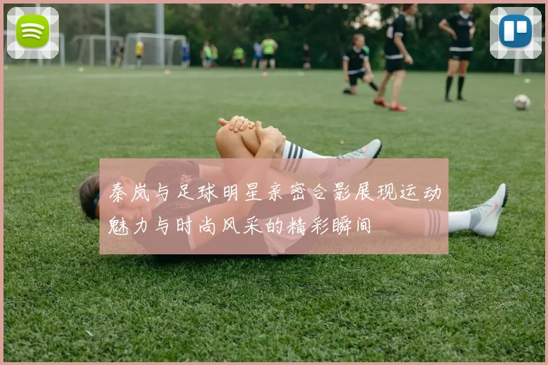 秦岚与足球明星亲密合影展现运动魅力与时尚风采的精彩瞬间