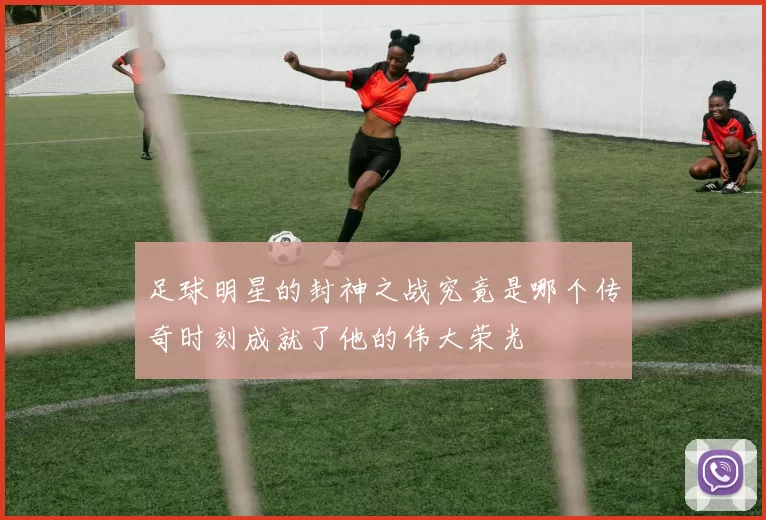 足球明星的封神之战究竟是哪个传奇时刻成就了他的伟大荣光