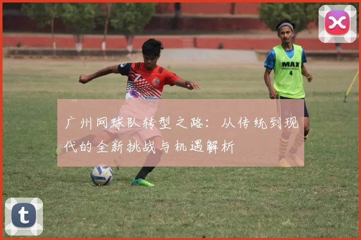 广州网球队转型之路：从传统到现代的全新挑战与机遇解析
