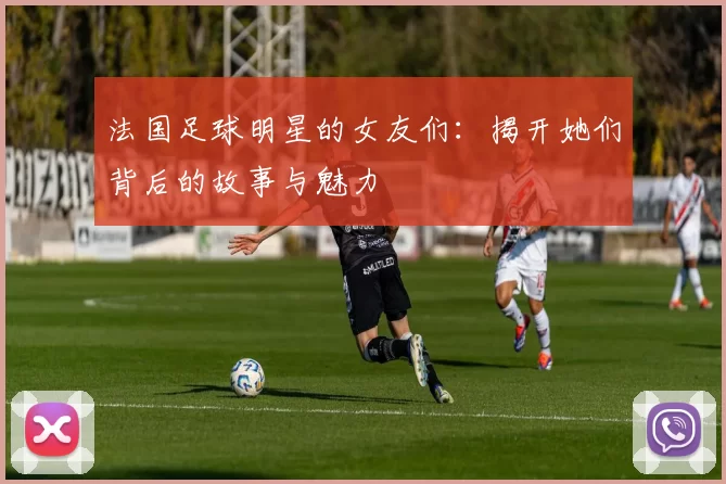 法国足球明星的女友们：揭开她们背后的故事与魅力