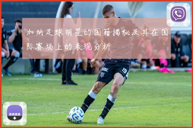 加纳足球明星的国籍揭秘及其在国际赛场上的表现分析