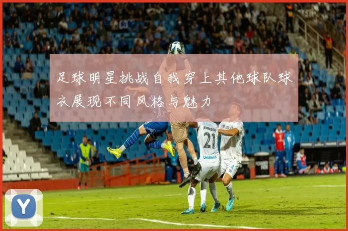 足球明星挑战自我穿上其他球队球衣展现不同风格与魅力