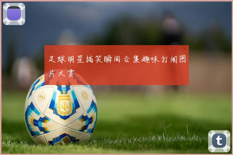 足球明星搞笑瞬间合集趣味打闹图片大赏