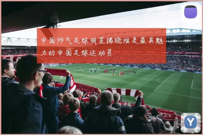中国帅气足球明星揭晓谁是最具魅力的中国足球运动员