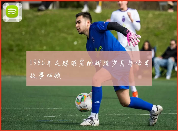 1986年足球明星的辉煌岁月与传奇故事回顾
