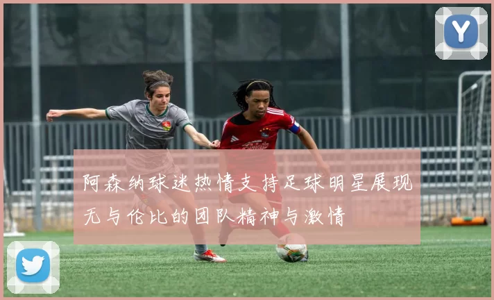 阿森纳球迷热情支持足球明星展现无与伦比的团队精神与激情