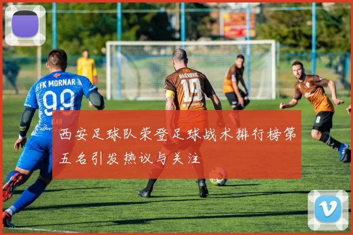 西安足球队荣登足球战术排行榜第五名引发热议与关注