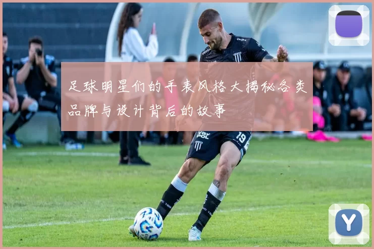 足球明星们的手表风格大揭秘各类品牌与设计背后的故事