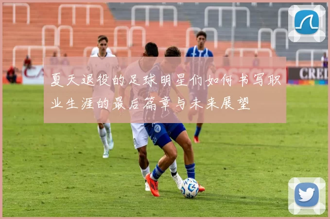夏天退役的足球明星们如何书写职业生涯的最后篇章与未来展望