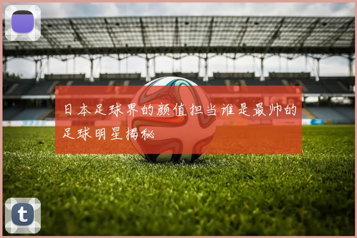 日本足球界的颜值担当谁是最帅的足球明星揭秘