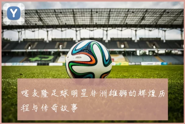喀麦隆足球明星非洲雄狮的辉煌历程与传奇故事