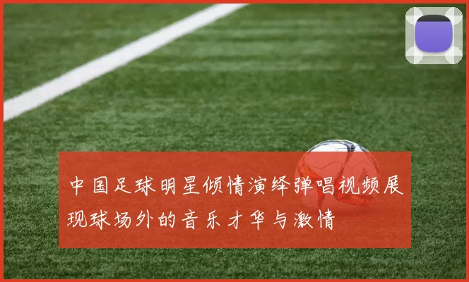 中国足球明星倾情演绎弹唱视频展现球场外的音乐才华与激情