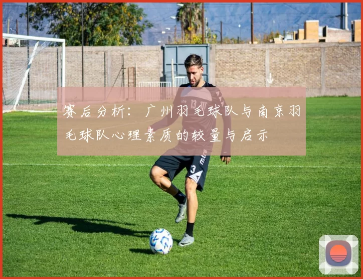 赛后分析：广州羽毛球队与南京羽毛球队心理素质的较量与启示