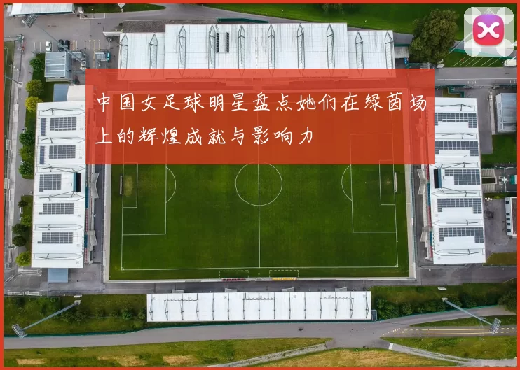 中国女足球明星盘点她们在绿茵场上的辉煌成就与影响力