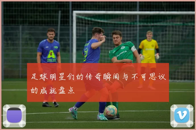 足球明星们的传奇瞬间与不可思议的成就盘点