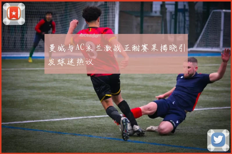 曼城与AC米兰激战正酣赛果揭晓引发球迷热议