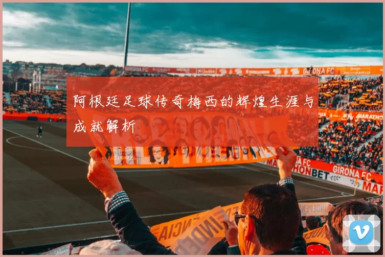 阿根廷足球传奇梅西的辉煌生涯与成就解析