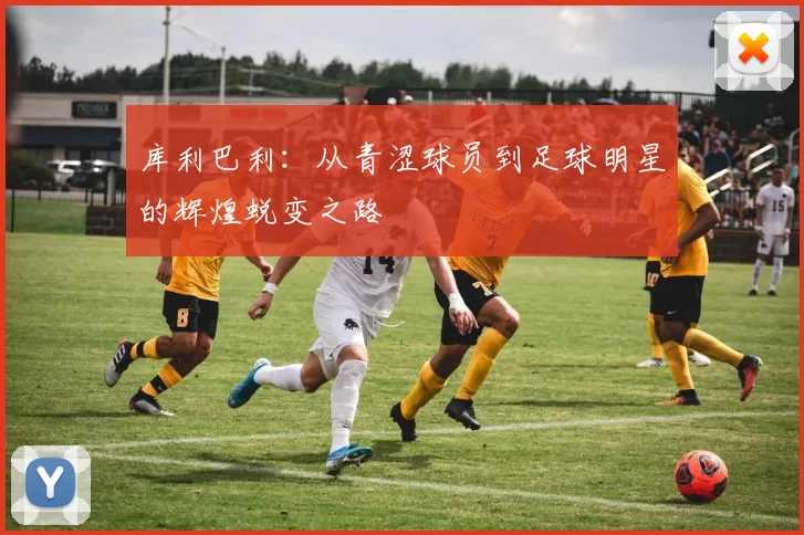 库利巴利：从青涩球员到足球明星的辉煌蜕变之路